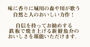 味に香りに城川の森や川が歌う自然と人のおいしい力作！自信を持ってお勧めする鉄板で焼き上げる新鮮魚介のおいしさを堪能いただけます。